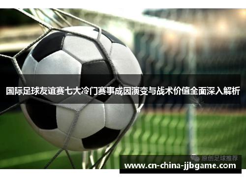 国际足球友谊赛七大冷门赛事成因演变与战术价值全面深入解析