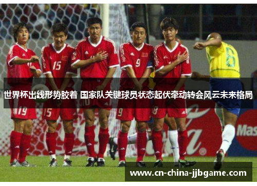 世界杯出线形势胶着 国家队关键球员状态起伏牵动转会风云未来格局