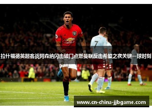 拉什福德英超客战阿森纳闪击破门点燃曼联反击希望之夜关键一球时刻