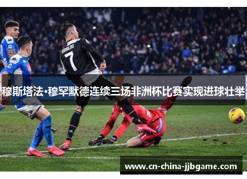 穆斯塔法·穆罕默德连续三场非洲杯比赛实现进球壮举